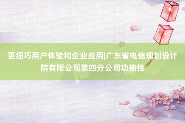更细巧用户体验和企业应用|广东省电信规划设计院有限公司第四分公司功能性