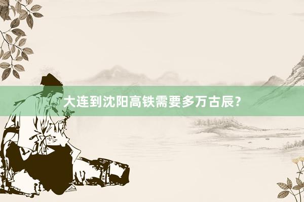 大连到沈阳高铁需要多万古辰？