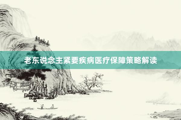 老东说念主紧要疾病医疗保障策略解读